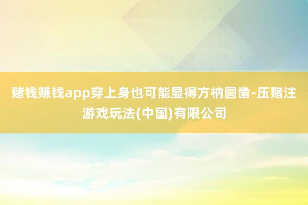 赌钱赚钱app穿上身也可能显得方枘圆凿-压赌注游戏玩法(中国)有限公司