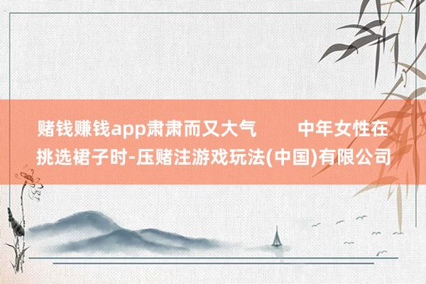 赌钱赚钱app肃肃而又大气        中年女性在挑选裙子时-压赌注游戏玩法(中国)有限公司