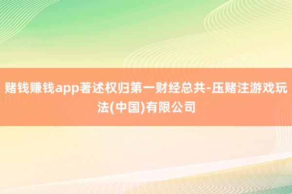 赌钱赚钱app著述权归第一财经总共-压赌注游戏玩法(中国)有限公司