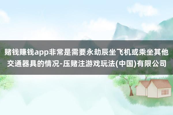赌钱赚钱app非常是需要永劫辰坐飞机或乘坐其他交通器具的情况-压赌注游戏玩法(中国)有限公司