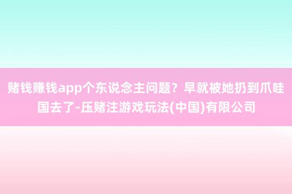 赌钱赚钱app个东说念主问题？早就被她扔到爪哇国去了-压赌注游戏玩法(中国)有限公司