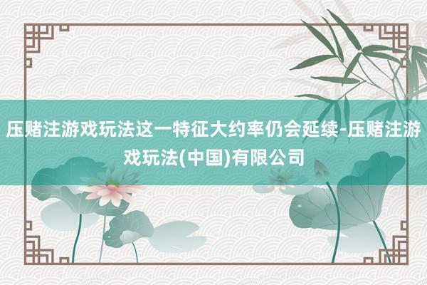 压赌注游戏玩法这一特征大约率仍会延续-压赌注游戏玩法(中国)有限公司