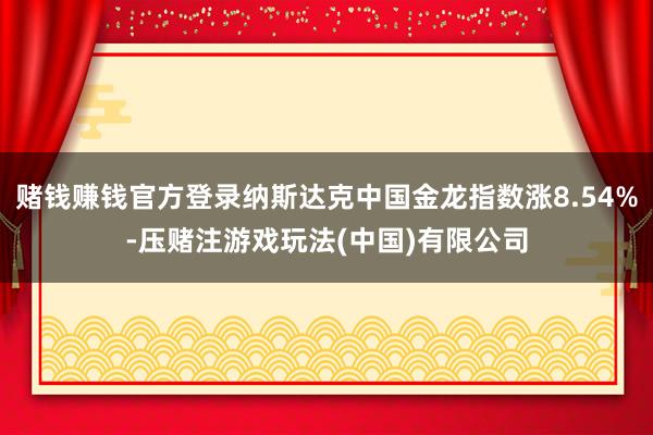 赌钱赚钱官方登录纳斯达克中国金龙指数涨8.54%-压赌注游戏玩法(中国)有限公司