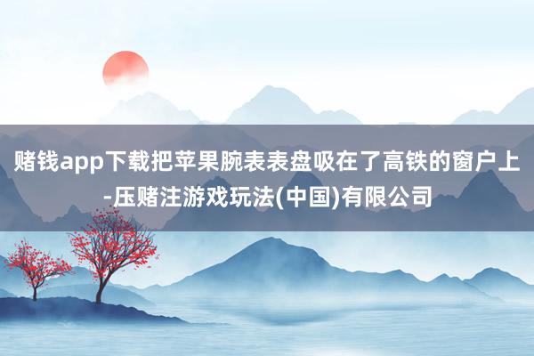 赌钱app下载把苹果腕表表盘吸在了高铁的窗户上-压赌注游戏玩法(中国)有限公司
