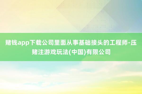 赌钱app下载公司里面从事基础接头的工程师-压赌注游戏玩法(中国)有限公司