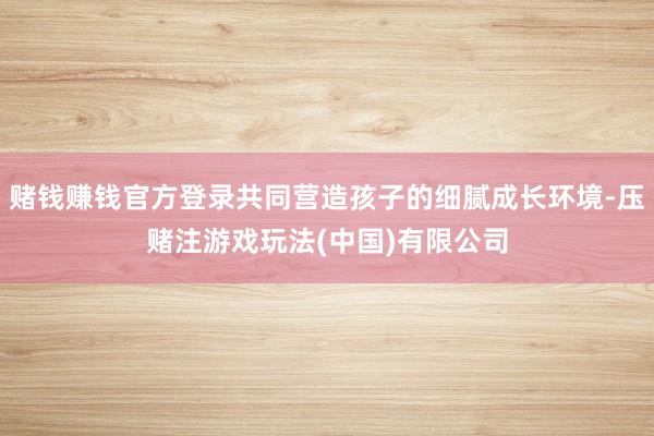 赌钱赚钱官方登录共同营造孩子的细腻成长环境-压赌注游戏玩法(中国)有限公司
