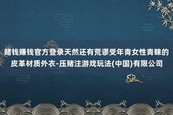 赌钱赚钱官方登录天然还有荒谬受年青女性青睐的皮革材质外衣-压赌注游戏玩法(中国)有限公司