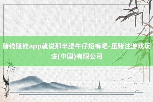 赌钱赚钱app就说那半腰牛仔短裤吧-压赌注游戏玩法(中国)有限公司