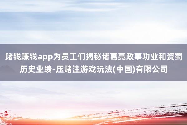 赌钱赚钱app为员工们揭秘诸葛亮政事功业和资蜀历史业绩-压赌注游戏玩法(中国)有限公司