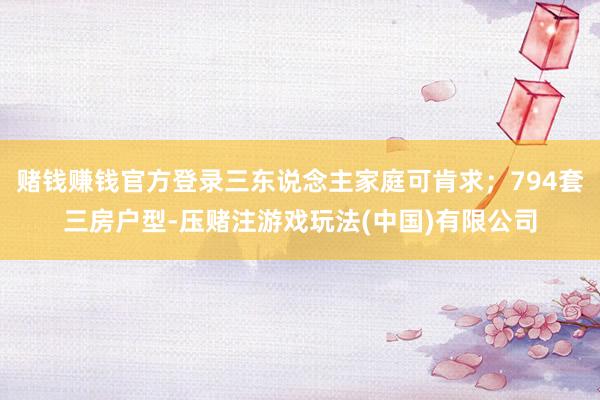 赌钱赚钱官方登录三东说念主家庭可肯求；794套三房户型-压赌注游戏玩法(中国)有限公司