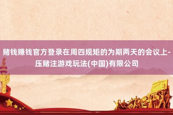 赌钱赚钱官方登录在周四规矩的为期两天的会议上-压赌注游戏玩法(中国)有限公司