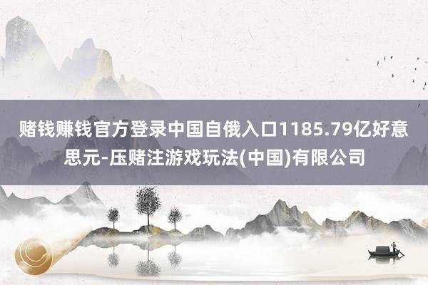 赌钱赚钱官方登录中国自俄入口1185.79亿好意思元-压赌注游戏玩法(中国)有限公司