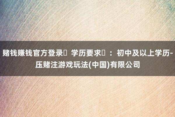 赌钱赚钱官方登录‌学历要求‌：初中及以上学历-压赌注游戏玩法(中国)有限公司