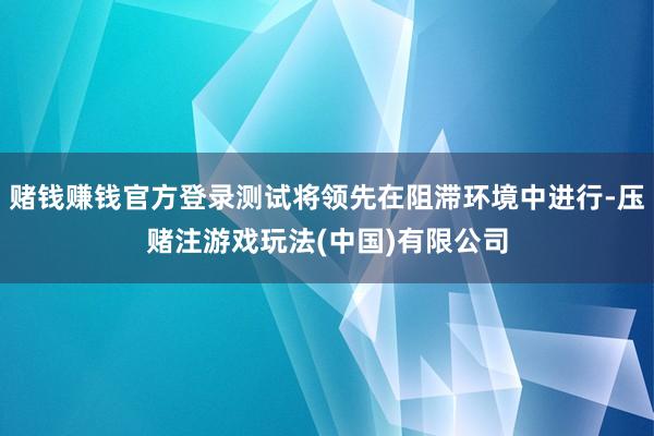 赌钱赚钱官方登录测试将领先在阻滞环境中进行-压赌注游戏玩法(中国)有限公司