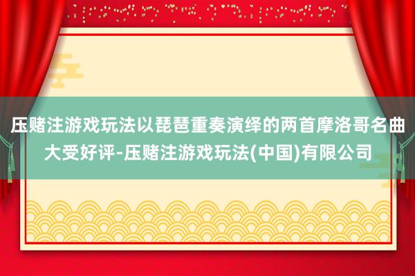 压赌注游戏玩法以琵琶重奏演绎的两首摩洛哥名曲大受好评-压赌注游戏玩法(中国)有限公司