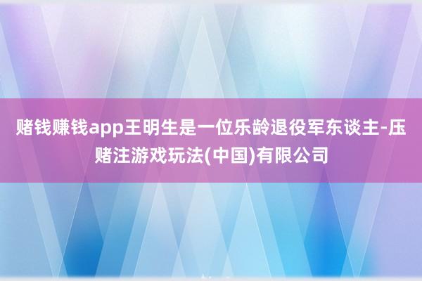 赌钱赚钱app王明生是一位乐龄退役军东谈主-压赌注游戏玩法(中国)有限公司
