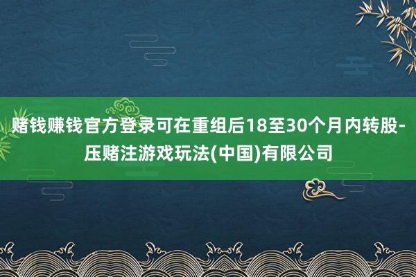 赌钱赚钱官方登录可在重组后18至30个月内转股-压赌注游戏玩法(中国)有限公司