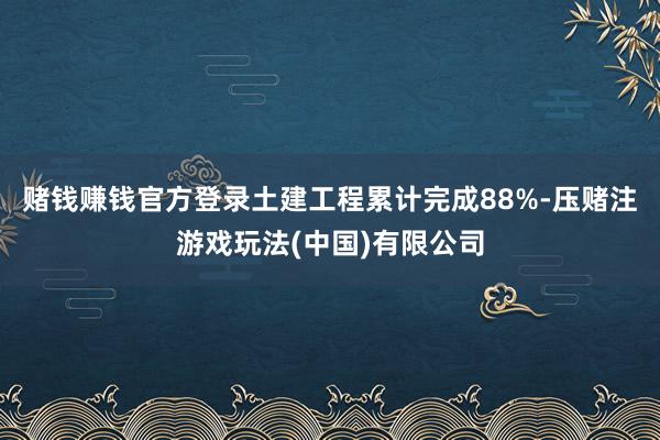 赌钱赚钱官方登录土建工程累计完成88%-压赌注游戏玩法(中国)有限公司