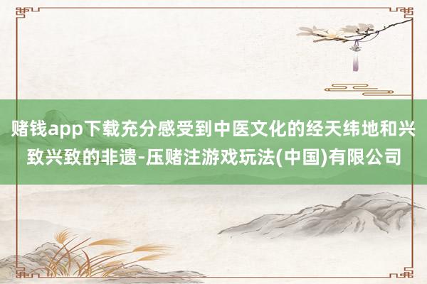 赌钱app下载充分感受到中医文化的经天纬地和兴致兴致的非遗-压赌注游戏玩法(中国)有限公司
