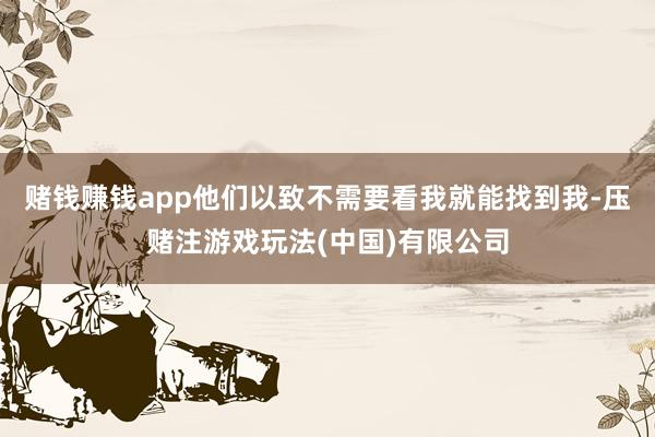 赌钱赚钱app他们以致不需要看我就能找到我-压赌注游戏玩法(中国)有限公司