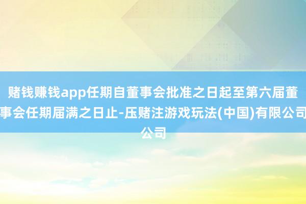 赌钱赚钱app任期自董事会批准之日起至第六届董事会任期届满之日止-压赌注游戏玩法(中国)有限公司