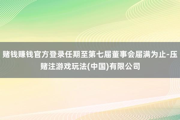 赌钱赚钱官方登录任期至第七届董事会届满为止-压赌注游戏玩法(中国)有限公司