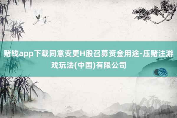 赌钱app下载同意变更H股召募资金用途-压赌注游戏玩法(中国)有限公司