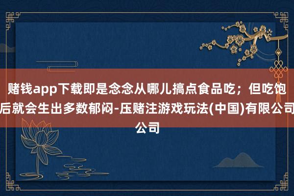 赌钱app下载即是念念从哪儿搞点食品吃；但吃饱后就会生出多数郁闷-压赌注游戏玩法(中国)有限公司