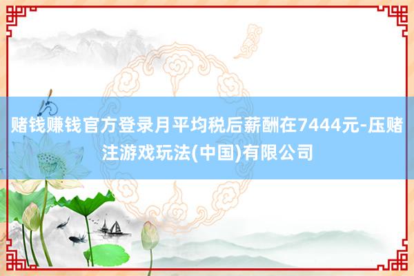 赌钱赚钱官方登录月平均税后薪酬在7444元-压赌注游戏玩法(中国)有限公司