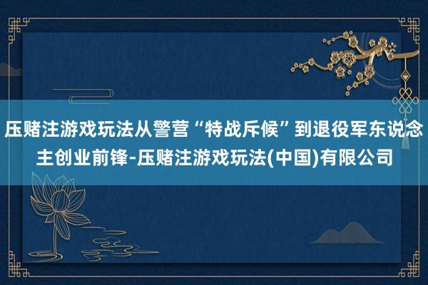 压赌注游戏玩法从警营“特战斥候”到退役军东说念主创业前锋-压赌注游戏玩法(中国)有限公司