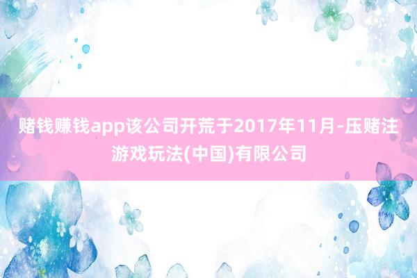 赌钱赚钱app该公司开荒于2017年11月-压赌注游戏玩法(中国)有限公司