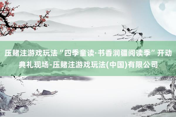 压赌注游戏玩法“四季童读·书香润疆阅读季”开动典礼现场-压赌注游戏玩法(中国)有限公司