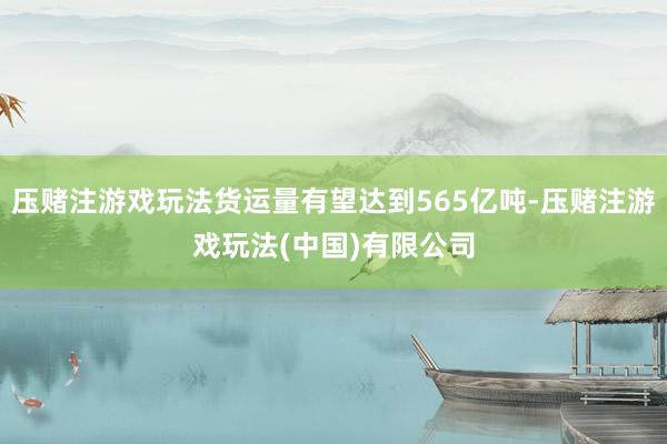 压赌注游戏玩法货运量有望达到565亿吨-压赌注游戏玩法(中国)有限公司