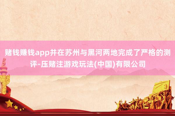 赌钱赚钱app并在苏州与黑河两地完成了严格的测评-压赌注游戏玩法(中国)有限公司