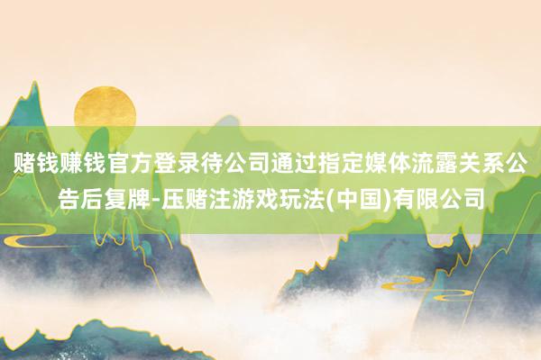 赌钱赚钱官方登录待公司通过指定媒体流露关系公告后复牌-压赌注游戏玩法(中国)有限公司