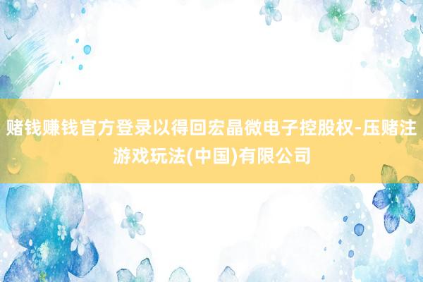 赌钱赚钱官方登录以得回宏晶微电子控股权-压赌注游戏玩法(中国)有限公司