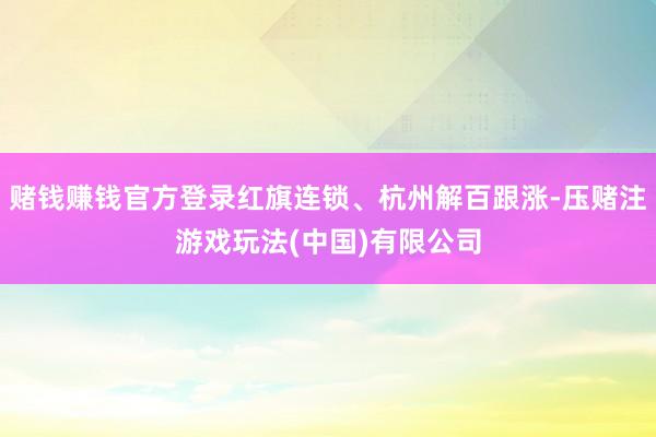 赌钱赚钱官方登录红旗连锁、杭州解百跟涨-压赌注游戏玩法(中国)有限公司