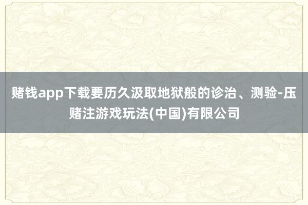 赌钱app下载要历久汲取地狱般的诊治、测验-压赌注游戏玩法(中国)有限公司