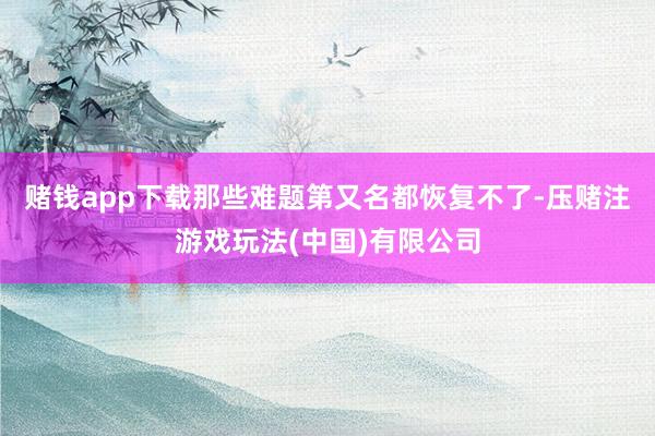 赌钱app下载那些难题第又名都恢复不了-压赌注游戏玩法(中国)有限公司