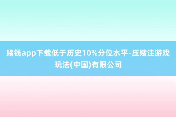赌钱app下载低于历史10%分位水平-压赌注游戏玩法(中国)有限公司