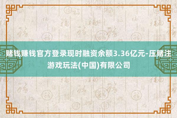 赌钱赚钱官方登录现时融资余额3.36亿元-压赌注游戏玩法(中国)有限公司
