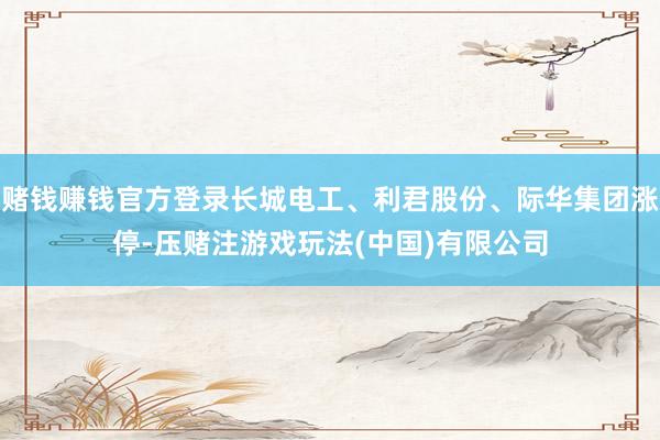 赌钱赚钱官方登录长城电工、利君股份、际华集团涨停-压赌注游戏玩法(中国)有限公司