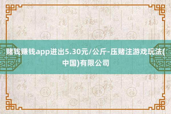 赌钱赚钱app进出5.30元/公斤-压赌注游戏玩法(中国)有限公司