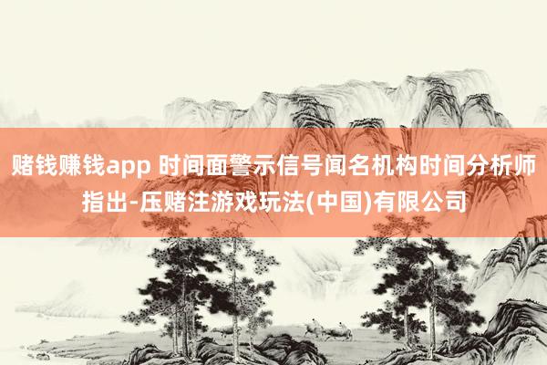 赌钱赚钱app 时间面警示信号闻名机构时间分析师指出-压赌注游戏玩法(中国)有限公司