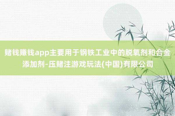 赌钱赚钱app主要用于钢铁工业中的脱氧剂和合金添加剂-压赌注游戏玩法(中国)有限公司
