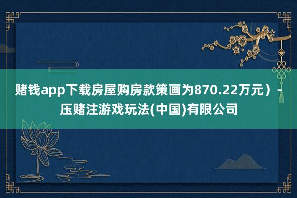赌钱app下载房屋购房款策画为870.22万元）-压赌注游戏玩法(中国)有限公司