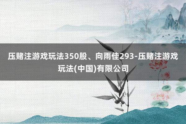 压赌注游戏玩法350股、向雨佳293-压赌注游戏玩法(中国)有限公司