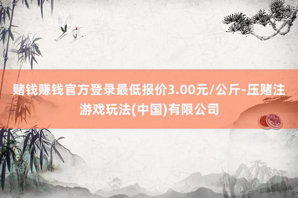 赌钱赚钱官方登录最低报价3.00元/公斤-压赌注游戏玩法(中国)有限公司