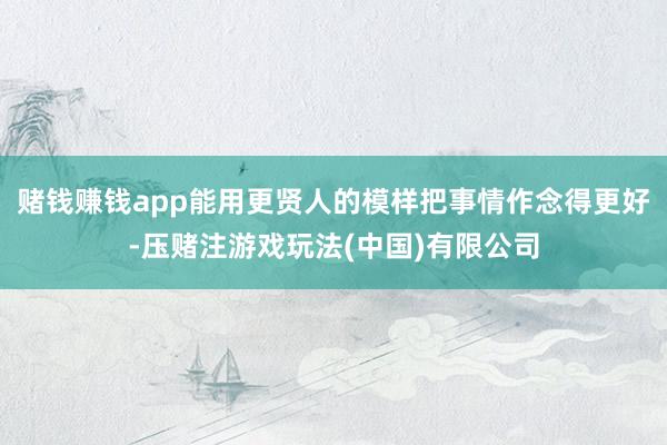 赌钱赚钱app能用更贤人的模样把事情作念得更好-压赌注游戏玩法(中国)有限公司