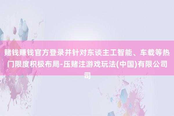 赌钱赚钱官方登录并针对东谈主工智能、车载等热门限度积极布局-压赌注游戏玩法(中国)有限公司